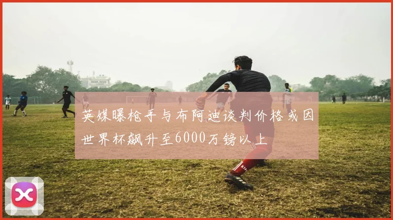 英媒曝枪手与布阿迪谈判价格或因世界杯飙升至6000万镑以上