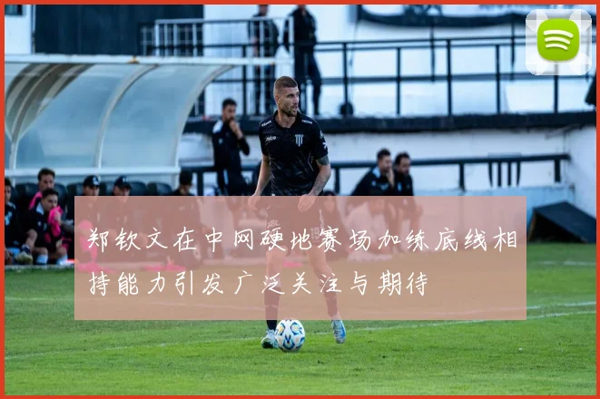 郑钦文在中网硬地赛场加练底线相持能力引发广泛关注与期待