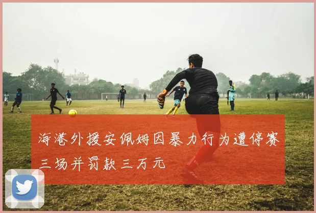 海港外援安佩姆因暴力行为遭停赛三场并罚款三万元