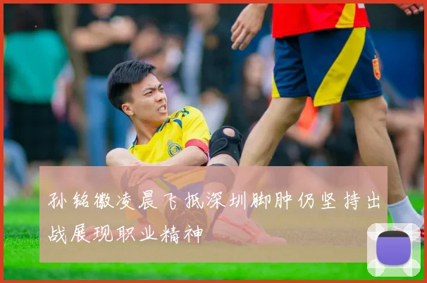 孙铭徽凌晨飞抵深圳脚肿仍坚持出战展现职业精神