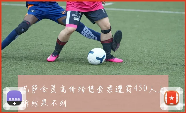 巴萨会员高价转售套票遭罚450人上诉结果不利