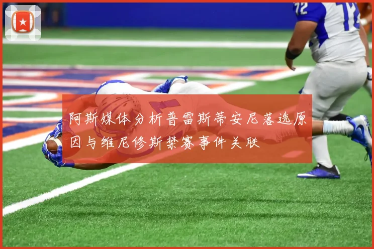 阿斯媒体分析普雷斯蒂安尼落选原因与维尼修斯禁赛事件关联