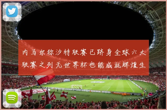 内马尔称沙特联赛已跻身全球六大联赛之列无世界杯也能成就辉煌生涯