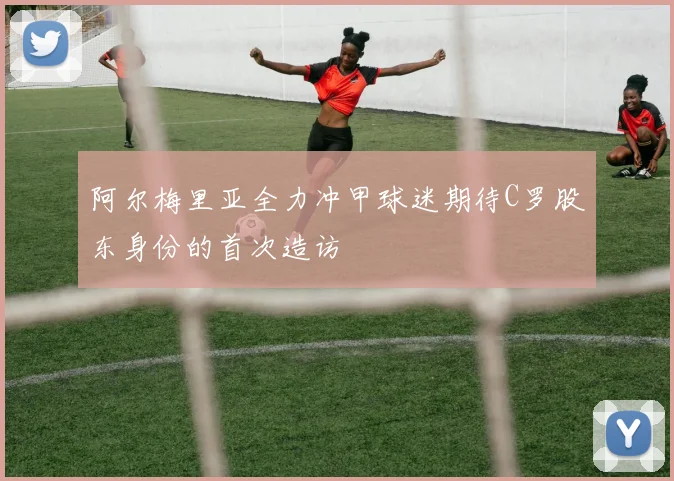 阿尔梅里亚全力冲甲球迷期待C罗股东身份的首次造访