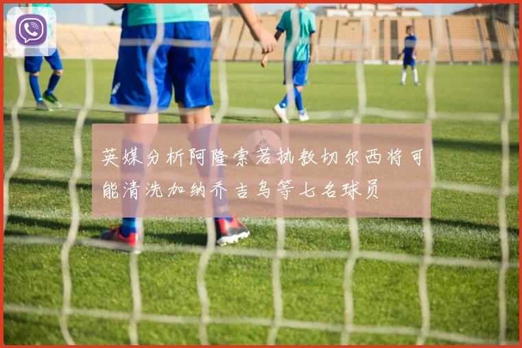 英媒分析阿隆索若执教切尔西将可能清洗加纳乔吉乌等七名球员