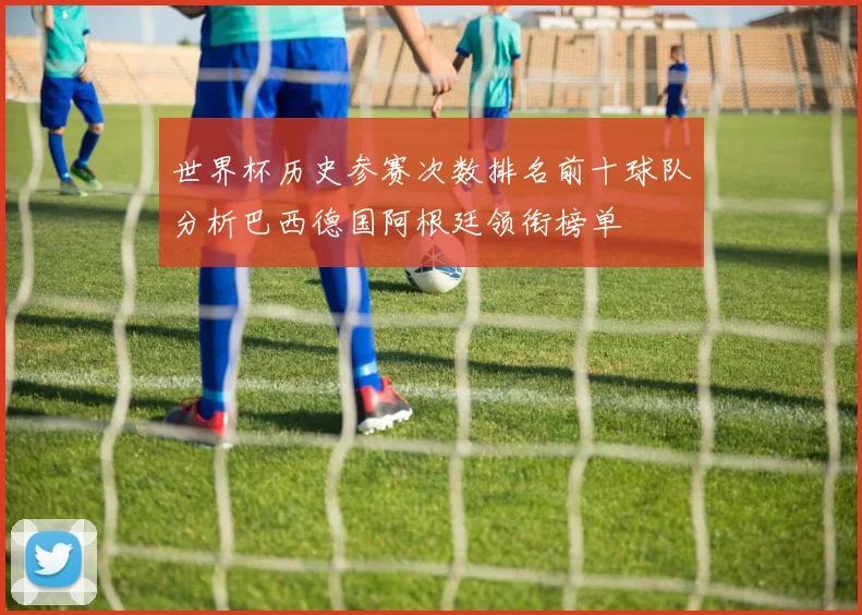 世界杯历史参赛次数排名前十球队分析巴西德国阿根廷领衔榜单