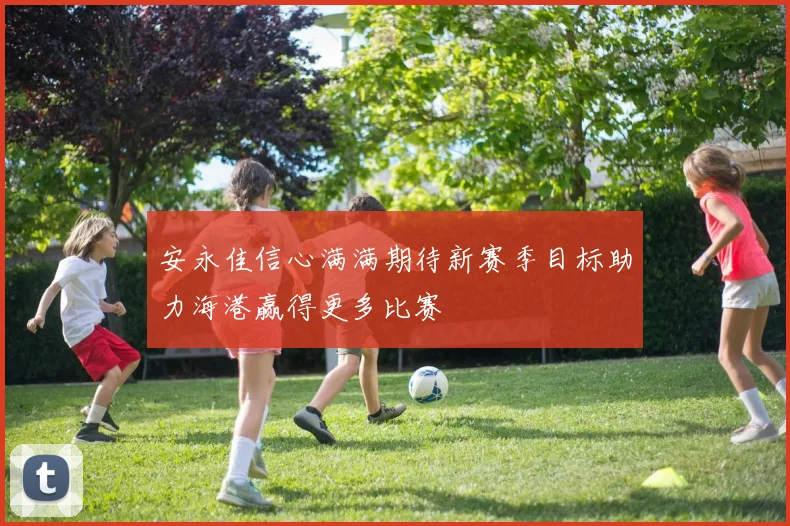 安永佳信心满满期待新赛季目标助力海港赢得更多比赛