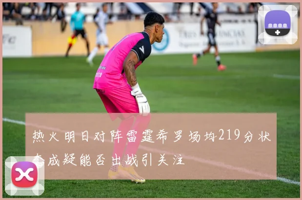 热火明日对阵雷霆希罗场均219分状态成疑能否出战引关注